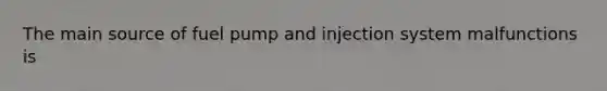 The main source of fuel pump and injection system malfunctions is
