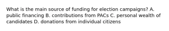 What is the main source of funding for election campaigns? A. public financing B. contributions from PACs C. personal wealth of candidates D. donations from individual citizens