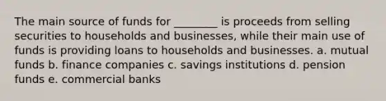 The main source of funds for ________ is proceeds from selling securities to households and businesses, while their main use of funds is providing loans to households and businesses. a. mutual funds b. finance companies c. savings institutions d. pension funds e. commercial banks