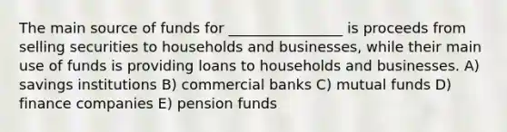 The main source of funds for ________________ is proceeds from selling securities to households and businesses, while their main use of funds is providing loans to households and businesses. A) savings institutions B) commercial banks C) mutual funds D) finance companies E) pension funds