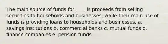 The main source of funds for ____ is proceeds from selling securities to households and businesses, while their main use of funds is providing loans to households and businesses. a. savings institutions b. commercial banks c. mutual funds d. finance companies e. pension funds