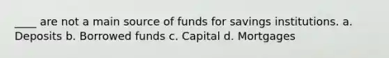 ____ are not a main source of funds for savings institutions. a. Deposits b. Borrowed funds c. Capital d. Mortgages