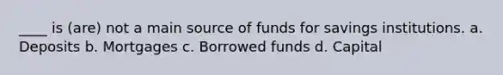 ____ is (are) not a main source of funds for savings institutions. a. ​Deposits b. ​Mortgages c. ​Borrowed funds d. ​Capital