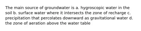 The main source of groundwater is a. hygroscopic water in the soil b. surface water where it intersects the zone of recharge c. precipitation that percolates downward as gravitational water d. the zone of aeration above the water table