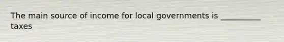 The main source of income for local governments is __________ taxes