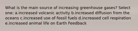 What is the main source of increasing greenhouse gases? Select one: a.increased volcanic activity b.increased diffusion from the oceans c.increased use of fossil fuels d.increased cell respiration e.increased animal life on Earth Feedback