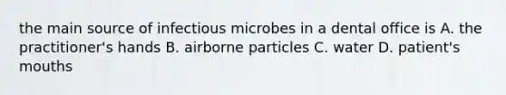 the main source of infectious microbes in a dental office is A. the practitioner's hands B. airborne particles C. water D. patient's mouths