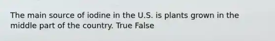 The main source of iodine in the U.S. is plants grown in the middle part of the country. True False