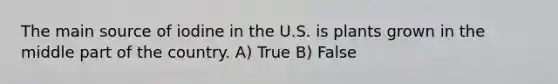 The main source of iodine in the U.S. is plants grown in the middle part of the country. A) True B) False