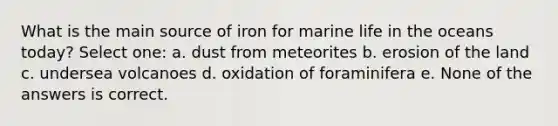 What is the main source of iron for marine life in the oceans today? Select one: a. dust from meteorites b. erosion of the land c. undersea volcanoes d. oxidation of foraminifera e. None of the answers is correct.