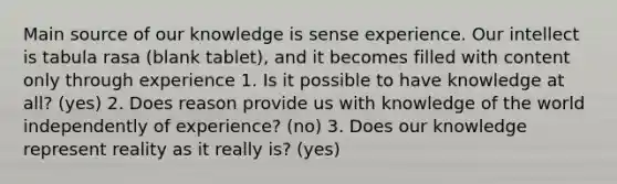 Main source of our knowledge is sense experience. Our intellect is tabula rasa (blank tablet), and it becomes filled with content only through experience 1. Is it possible to have knowledge at all? (yes) 2. Does reason provide us with knowledge of the world independently of experience? (no) 3. Does our knowledge represent reality as it really is? (yes)