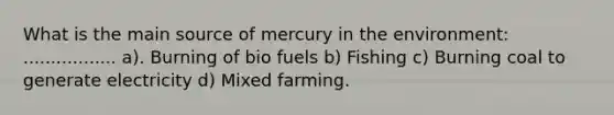 What is the main source of mercury in the environment: ................. a). Burning of bio fuels b) Fishing c) Burning coal to generate electricity d) Mixed farming.