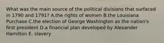 What was the main source of the political divisions that surfaced in 1790 and 1791? A.the rights of women B.the Louisiana Purchase C.the election of George Washington as the nation's first president D.a financial plan developed by Alexander Hamilton E. slavery