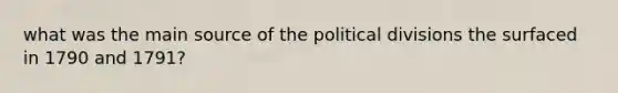 what was the main source of the political divisions the surfaced in 1790 and 1791?