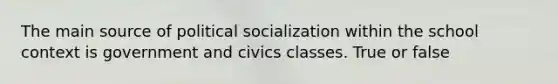 The main source of political socialization within the school context is government and civics classes. True or false