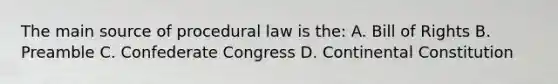 The main source of procedural law is the: A. Bill of Rights B. Preamble C. Confederate Congress D. Continental Constitution