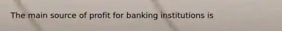 The main source of profit for banking institutions is