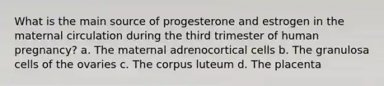 What is the main source of progesterone and estrogen in the maternal circulation during the third trimester of human pregnancy? a. The maternal adrenocortical cells b. The granulosa cells of the ovaries c. The corpus luteum d. The placenta