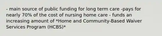 - main source of public funding for long term care -pays for nearly 70% of the cost of nursing home care - funds an increasing amount of *Home and Community-Based Waiver Services Program (HCBS)*