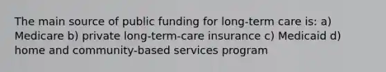 The main source of public funding for long-term care is: a) Medicare b) private long-term-care insurance c) Medicaid d) home and community-based services program