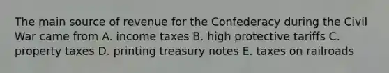 The main source of revenue for the Confederacy during the Civil War came from A. income taxes B. high protective tariffs C. property taxes D. printing treasury notes E. taxes on railroads