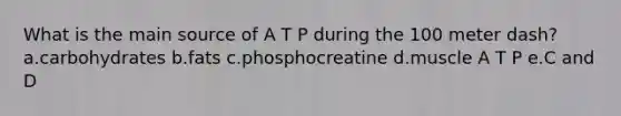 What is the main source of A T P during the 100 meter dash? a.carbohydrates b.fats c.phosphocreatine d.muscle A T P e.C and D
