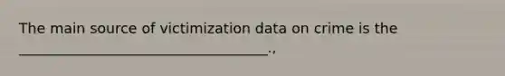 The main source of victimization data on crime is the ___________________________________.,