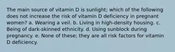 The main source of vitamin D is sunlight; which of the following does not increase the risk of vitamin D deficiency in pregnant women? a. Wearing a veil. b. Living in high-density housing. c. Being of dark-skinned ethnicity. d. Using sunblock during pregnancy. e. None of these; they are all risk factors for vitamin D deficiency.