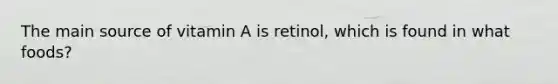 The main source of vitamin A is retinol, which is found in what foods?