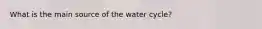 What is the main source of the water cycle?