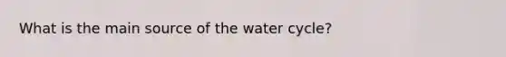 What is the main source of the water cycle?