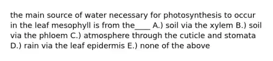 the main source of water necessary for photosynthesis to occur in the leaf mesophyll is from the____ A.) soil via the xylem B.) soil via the phloem C.) atmosphere through the cuticle and stomata D.) rain via the leaf epidermis E.) none of the above