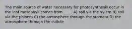 The main source of water necessary for photosynthesis occur in the leaf mesophyll comes from ____. A) soil via the xylem B) soil via the phloem C) the atmosphere through the stomata D) the atmosphere through the cuticle