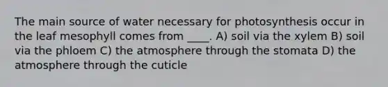 The main source of water necessary for photosynthesis occur in the leaf mesophyll comes from ____. A) soil via the xylem B) soil via the phloem C) the atmosphere through the stomata D) the atmosphere through the cuticle