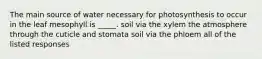 The main source of water necessary for photosynthesis to occur in the leaf mesophyll is _____. soil via the xylem the atmosphere through the cuticle and stomata soil via the phloem all of the listed responses