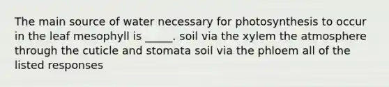 The main source of water necessary for photosynthesis to occur in the leaf mesophyll is _____. soil via the xylem the atmosphere through the cuticle and stomata soil via the phloem all of the listed responses