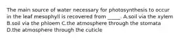 The main source of water necessary for photosynthesis to occur in the leaf mesophyll is recovered from _____. A.soil via the xylem B.soil via the phloem C.the atmosphere through the stomata D.the atmosphere through the cuticle