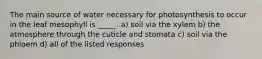 The main source of water necessary for photosynthesis to occur in the leaf mesophyll is _____. a) soil via the xylem b) the atmosphere through the cuticle and stomata c) soil via the phloem d) all of the listed responses