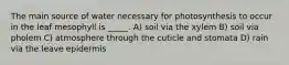 The main source of water necessary for photosynthesis to occur in the leaf mesophyll is _____. A) soil via the xylem B) soil via pholem C) atmosphere through the cuticle and stomata D) rain via the leave epidermis