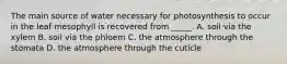 The main source of water necessary for photosynthesis to occur in the leaf mesophyll is recovered from _____. A. soil via the xylem B. soil via the phloem C. the atmosphere through the stomata D. the atmosphere through the cuticle