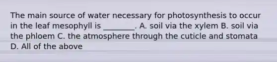 The main source of water necessary for photosynthesis to occur in the leaf mesophyll is ________. A. soil via the xylem B. soil via the phloem C. the atmosphere through the cuticle and stomata D. All of the above