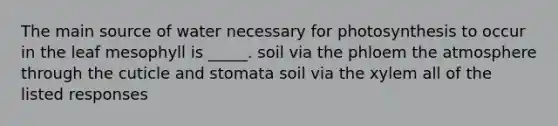 The main source of water necessary for photosynthesis to occur in the leaf mesophyll is _____. soil via the phloem the atmosphere through the cuticle and stomata soil via the xylem all of the listed responses