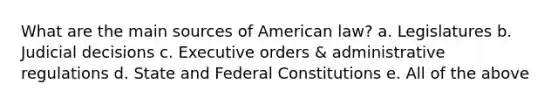 What are the main sources of American law? a. Legislatures b. Judicial decisions c. Executive orders & administrative regulations d. State and Federal Constitutions e. All of the above