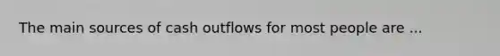 The main sources of cash outflows for most people are ...