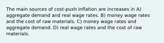 The main sources of cost-push inflation are increases in A) aggregate demand and real wage rates. B) money wage rates and the cost of raw materials. C) money wage rates and aggregate demand. D) real wage rates and the cost of raw materials.