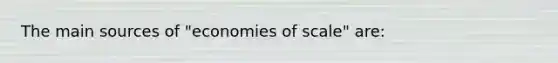 The main sources of "economies of scale" are: