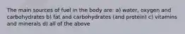 The main sources of fuel in the body are: a) water, oxygen and carbohydrates b) fat and carbohydrates (and protein) c) vitamins and minerals d) all of the above