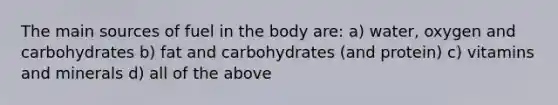 The main sources of fuel in the body are: a) water, oxygen and carbohydrates b) fat and carbohydrates (and protein) c) vitamins and minerals d) all of the above