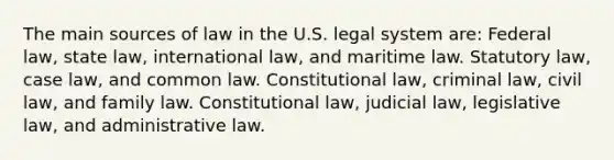 The main sources of law in the U.S. legal system are: Federal law, state law, international law, and maritime law. Statutory law, case law, and common law. Constitutional law, criminal law, civil law, and family law. Constitutional law, judicial law, legislative law, and administrative law.