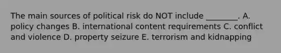 The main sources of political risk do NOT include​ ________. A. policy changes B. international content requirements C. conflict and violence D. property seizure E. terrorism and kidnapping